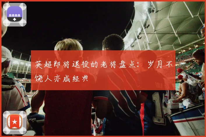 英超即将退役的老将盘点：岁月不饶人亦成经典