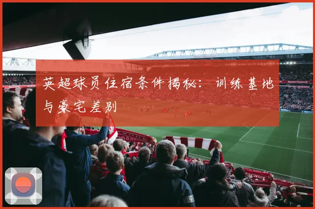 英超球员住宿条件揭秘：训练基地与豪宅差别