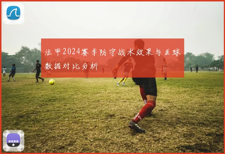 法甲2024赛季防守战术效果与丢球数据对比分析