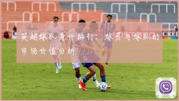 英超球队身价排行：球员与球队的市场价值分析