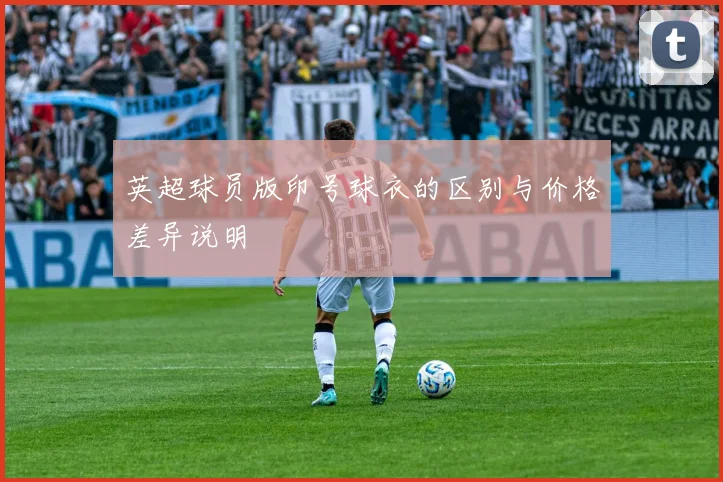 英超球员版印号球衣的区别与价格差异说明